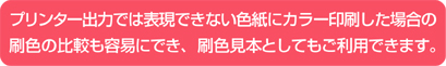 プリンター出力では表現できない色紙にカラー印刷した場合の刷色の比較も容易にでき、刷色見本としてもご利用できます。